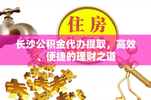 广昌长沙公积金代办提取，高效、便捷的理财之道