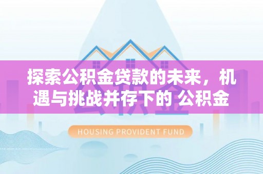 广昌探索公积金贷款的未来，机遇与挑战并存下的 公积金贷款风险防控