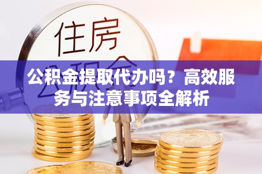 广昌公积金提取代办吗？高效服务与注意事项全解析