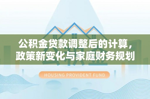 广昌公积金贷款调整后的计算，政策新变化与家庭财务规划