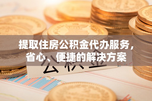 广昌提取住房公积金代办服务，省心、便捷的解决方案