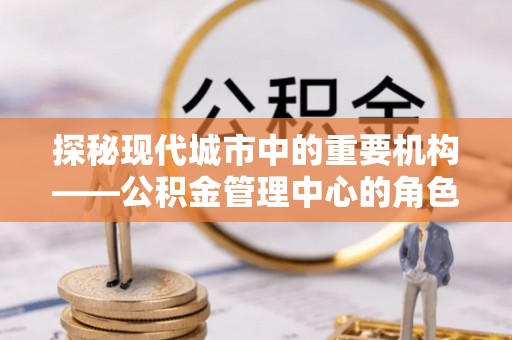 广昌探秘现代城市中的重要机构——公积金管理中心的角色与使命