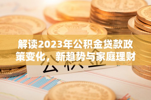 广昌解读2023年公积金贷款政策变化，新趋势与家庭理财规划